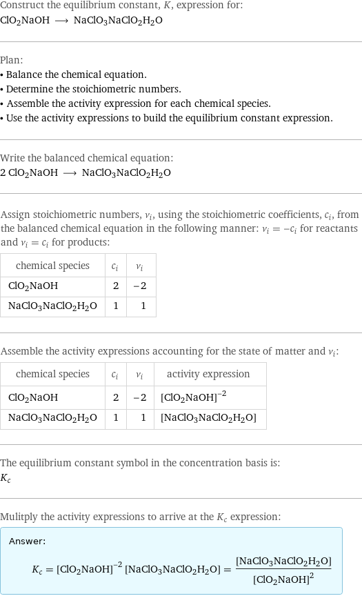 Construct the equilibrium constant, K, expression for: ClO2NaOH ⟶ NaClO3NaClO2H2O Plan: • Balance the chemical equation. • Determine the stoichiometric numbers. • Assemble the activity expression for each chemical species. • Use the activity expressions to build the equilibrium constant expression. Write the balanced chemical equation: 2 ClO2NaOH ⟶ NaClO3NaClO2H2O Assign stoichiometric numbers, ν_i, using the stoichiometric coefficients, c_i, from the balanced chemical equation in the following manner: ν_i = -c_i for reactants and ν_i = c_i for products: chemical species | c_i | ν_i ClO2NaOH | 2 | -2 NaClO3NaClO2H2O | 1 | 1 Assemble the activity expressions accounting for the state of matter and ν_i: chemical species | c_i | ν_i | activity expression ClO2NaOH | 2 | -2 | ([ClO2NaOH])^(-2) NaClO3NaClO2H2O | 1 | 1 | [NaClO3NaClO2H2O] The equilibrium constant symbol in the concentration basis is: K_c Mulitply the activity expressions to arrive at the K_c expression: Answer: |   | K_c = ([ClO2NaOH])^(-2) [NaClO3NaClO2H2O] = ([NaClO3NaClO2H2O])/([ClO2NaOH])^2