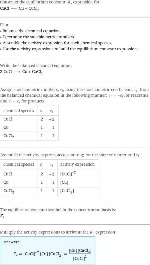 Construct the equilibrium constant, K, expression for: CuCl ⟶ Cu + CuCl_2 Plan: • Balance the chemical equation. • Determine the stoichiometric numbers. • Assemble the activity expression for each chemical species. • Use the activity expressions to build the equilibrium constant expression. Write the balanced chemical equation: 2 CuCl ⟶ Cu + CuCl_2 Assign stoichiometric numbers, ν_i, using the stoichiometric coefficients, c_i, from the balanced chemical equation in the following manner: ν_i = -c_i for reactants and ν_i = c_i for products: chemical species | c_i | ν_i CuCl | 2 | -2 Cu | 1 | 1 CuCl_2 | 1 | 1 Assemble the activity expressions accounting for the state of matter and ν_i: chemical species | c_i | ν_i | activity expression CuCl | 2 | -2 | ([CuCl])^(-2) Cu | 1 | 1 | [Cu] CuCl_2 | 1 | 1 | [CuCl2] The equilibrium constant symbol in the concentration basis is: K_c Mulitply the activity expressions to arrive at the K_c expression: Answer: |   | K_c = ([CuCl])^(-2) [Cu] [CuCl2] = ([Cu] [CuCl2])/([CuCl])^2