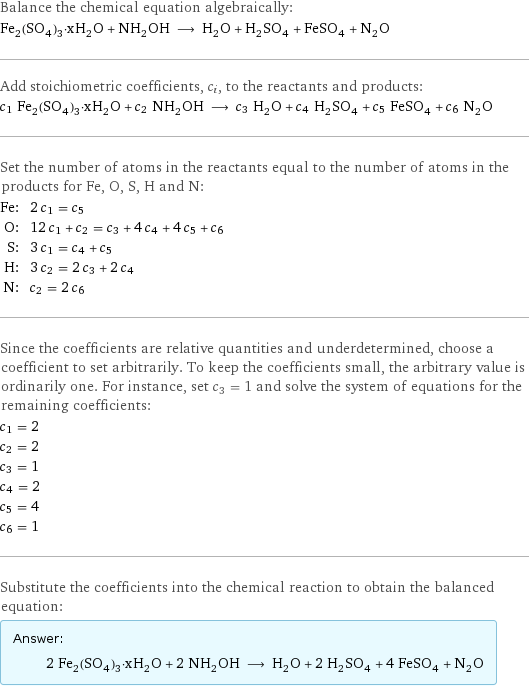 Balance the chemical equation algebraically: Fe_2(SO_4)_3·xH_2O + NH_2OH ⟶ H_2O + H_2SO_4 + FeSO_4 + N_2O Add stoichiometric coefficients, c_i, to the reactants and products: c_1 Fe_2(SO_4)_3·xH_2O + c_2 NH_2OH ⟶ c_3 H_2O + c_4 H_2SO_4 + c_5 FeSO_4 + c_6 N_2O Set the number of atoms in the reactants equal to the number of atoms in the products for Fe, O, S, H and N: Fe: | 2 c_1 = c_5 O: | 12 c_1 + c_2 = c_3 + 4 c_4 + 4 c_5 + c_6 S: | 3 c_1 = c_4 + c_5 H: | 3 c_2 = 2 c_3 + 2 c_4 N: | c_2 = 2 c_6 Since the coefficients are relative quantities and underdetermined, choose a coefficient to set arbitrarily. To keep the coefficients small, the arbitrary value is ordinarily one. For instance, set c_3 = 1 and solve the system of equations for the remaining coefficients: c_1 = 2 c_2 = 2 c_3 = 1 c_4 = 2 c_5 = 4 c_6 = 1 Substitute the coefficients into the chemical reaction to obtain the balanced equation: Answer: |   | 2 Fe_2(SO_4)_3·xH_2O + 2 NH_2OH ⟶ H_2O + 2 H_2SO_4 + 4 FeSO_4 + N_2O