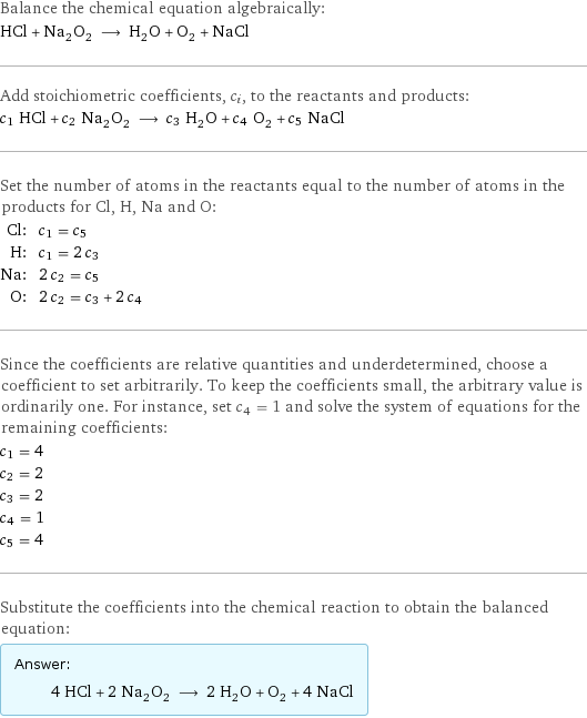 Balance the chemical equation algebraically: HCl + Na_2O_2 ⟶ H_2O + O_2 + NaCl Add stoichiometric coefficients, c_i, to the reactants and products: c_1 HCl + c_2 Na_2O_2 ⟶ c_3 H_2O + c_4 O_2 + c_5 NaCl Set the number of atoms in the reactants equal to the number of atoms in the products for Cl, H, Na and O: Cl: | c_1 = c_5 H: | c_1 = 2 c_3 Na: | 2 c_2 = c_5 O: | 2 c_2 = c_3 + 2 c_4 Since the coefficients are relative quantities and underdetermined, choose a coefficient to set arbitrarily. To keep the coefficients small, the arbitrary value is ordinarily one. For instance, set c_4 = 1 and solve the system of equations for the remaining coefficients: c_1 = 4 c_2 = 2 c_3 = 2 c_4 = 1 c_5 = 4 Substitute the coefficients into the chemical reaction to obtain the balanced equation: Answer: |   | 4 HCl + 2 Na_2O_2 ⟶ 2 H_2O + O_2 + 4 NaCl