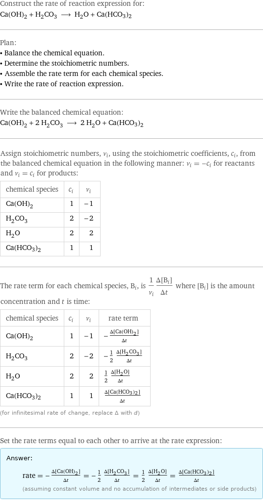 Construct the rate of reaction expression for: Ca(OH)_2 + H_2CO_3 ⟶ H_2O + Ca(HCO3)2 Plan: • Balance the chemical equation. • Determine the stoichiometric numbers. • Assemble the rate term for each chemical species. • Write the rate of reaction expression. Write the balanced chemical equation: Ca(OH)_2 + 2 H_2CO_3 ⟶ 2 H_2O + Ca(HCO3)2 Assign stoichiometric numbers, ν_i, using the stoichiometric coefficients, c_i, from the balanced chemical equation in the following manner: ν_i = -c_i for reactants and ν_i = c_i for products: chemical species | c_i | ν_i Ca(OH)_2 | 1 | -1 H_2CO_3 | 2 | -2 H_2O | 2 | 2 Ca(HCO3)2 | 1 | 1 The rate term for each chemical species, B_i, is 1/ν_i(Δ[B_i])/(Δt) where [B_i] is the amount concentration and t is time: chemical species | c_i | ν_i | rate term Ca(OH)_2 | 1 | -1 | -(Δ[Ca(OH)2])/(Δt) H_2CO_3 | 2 | -2 | -1/2 (Δ[H2CO3])/(Δt) H_2O | 2 | 2 | 1/2 (Δ[H2O])/(Δt) Ca(HCO3)2 | 1 | 1 | (Δ[Ca(HCO3)2])/(Δt) (for infinitesimal rate of change, replace Δ with d) Set the rate terms equal to each other to arrive at the rate expression: Answer: |   | rate = -(Δ[Ca(OH)2])/(Δt) = -1/2 (Δ[H2CO3])/(Δt) = 1/2 (Δ[H2O])/(Δt) = (Δ[Ca(HCO3)2])/(Δt) (assuming constant volume and no accumulation of intermediates or side products)