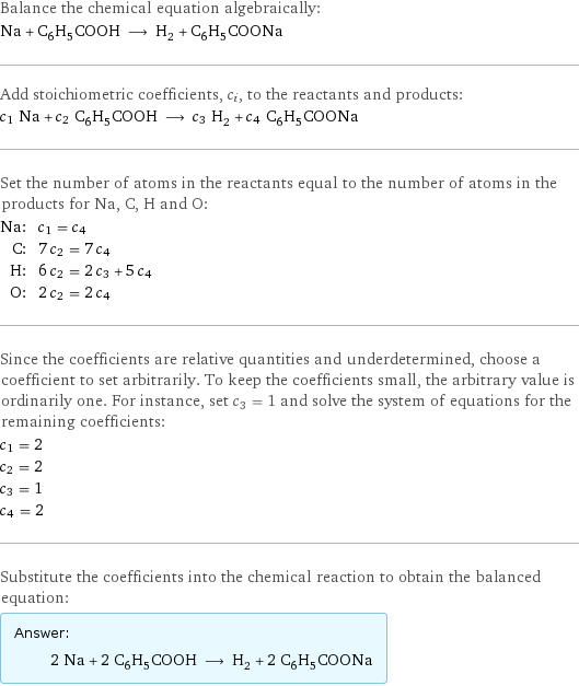 Balance the chemical equation algebraically: Na + C_6H_5COOH ⟶ H_2 + C_6H_5COONa Add stoichiometric coefficients, c_i, to the reactants and products: c_1 Na + c_2 C_6H_5COOH ⟶ c_3 H_2 + c_4 C_6H_5COONa Set the number of atoms in the reactants equal to the number of atoms in the products for Na, C, H and O: Na: | c_1 = c_4 C: | 7 c_2 = 7 c_4 H: | 6 c_2 = 2 c_3 + 5 c_4 O: | 2 c_2 = 2 c_4 Since the coefficients are relative quantities and underdetermined, choose a coefficient to set arbitrarily. To keep the coefficients small, the arbitrary value is ordinarily one. For instance, set c_3 = 1 and solve the system of equations for the remaining coefficients: c_1 = 2 c_2 = 2 c_3 = 1 c_4 = 2 Substitute the coefficients into the chemical reaction to obtain the balanced equation: Answer: |   | 2 Na + 2 C_6H_5COOH ⟶ H_2 + 2 C_6H_5COONa