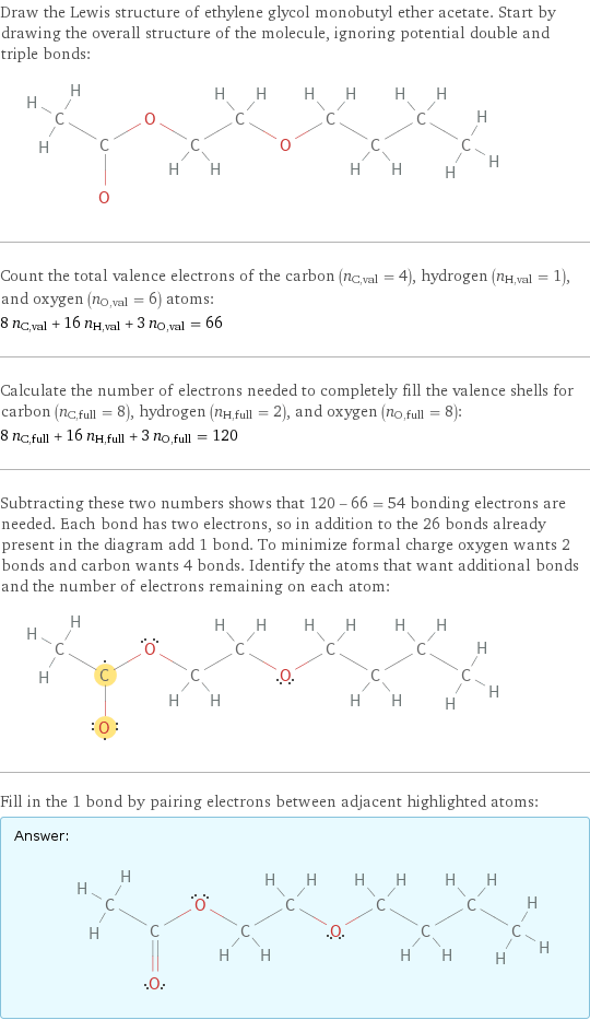 Draw the Lewis structure of ethylene glycol monobutyl ether acetate. Start by drawing the overall structure of the molecule, ignoring potential double and triple bonds:  Count the total valence electrons of the carbon (n_C, val = 4), hydrogen (n_H, val = 1), and oxygen (n_O, val = 6) atoms: 8 n_C, val + 16 n_H, val + 3 n_O, val = 66 Calculate the number of electrons needed to completely fill the valence shells for carbon (n_C, full = 8), hydrogen (n_H, full = 2), and oxygen (n_O, full = 8): 8 n_C, full + 16 n_H, full + 3 n_O, full = 120 Subtracting these two numbers shows that 120 - 66 = 54 bonding electrons are needed. Each bond has two electrons, so in addition to the 26 bonds already present in the diagram add 1 bond. To minimize formal charge oxygen wants 2 bonds and carbon wants 4 bonds. Identify the atoms that want additional bonds and the number of electrons remaining on each atom:  Fill in the 1 bond by pairing electrons between adjacent highlighted atoms: Answer: |   | 