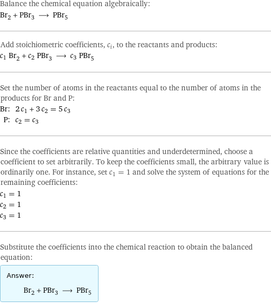 Balance the chemical equation algebraically: Br_2 + PBr_3 ⟶ PBr_5 Add stoichiometric coefficients, c_i, to the reactants and products: c_1 Br_2 + c_2 PBr_3 ⟶ c_3 PBr_5 Set the number of atoms in the reactants equal to the number of atoms in the products for Br and P: Br: | 2 c_1 + 3 c_2 = 5 c_3 P: | c_2 = c_3 Since the coefficients are relative quantities and underdetermined, choose a coefficient to set arbitrarily. To keep the coefficients small, the arbitrary value is ordinarily one. For instance, set c_1 = 1 and solve the system of equations for the remaining coefficients: c_1 = 1 c_2 = 1 c_3 = 1 Substitute the coefficients into the chemical reaction to obtain the balanced equation: Answer: |   | Br_2 + PBr_3 ⟶ PBr_5