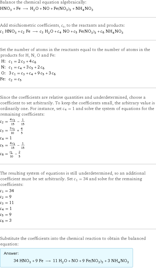 Balance the chemical equation algebraically: HNO_3 + Fe ⟶ H_2O + NO + Fe(NO_3)_3 + NH_4NO_3 Add stoichiometric coefficients, c_i, to the reactants and products: c_1 HNO_3 + c_2 Fe ⟶ c_3 H_2O + c_4 NO + c_5 Fe(NO_3)_3 + c_6 NH_4NO_3 Set the number of atoms in the reactants equal to the number of atoms in the products for H, N, O and Fe: H: | c_1 = 2 c_3 + 4 c_6 N: | c_1 = c_4 + 3 c_5 + 2 c_6 O: | 3 c_1 = c_3 + c_4 + 9 c_5 + 3 c_6 Fe: | c_2 = c_5 Since the coefficients are relative quantities and underdetermined, choose a coefficient to set arbitrarily. To keep the coefficients small, the arbitrary value is ordinarily one. For instance, set c_4 = 1 and solve the system of equations for the remaining coefficients: c_2 = (4 c_1)/15 - 1/15 c_3 = (3 c_1)/10 + 4/5 c_4 = 1 c_5 = (4 c_1)/15 - 1/15 c_6 = c_1/10 - 2/5 The resulting system of equations is still underdetermined, so an additional coefficient must be set arbitrarily. Set c_1 = 34 and solve for the remaining coefficients: c_1 = 34 c_2 = 9 c_3 = 11 c_4 = 1 c_5 = 9 c_6 = 3 Substitute the coefficients into the chemical reaction to obtain the balanced equation: Answer: |   | 34 HNO_3 + 9 Fe ⟶ 11 H_2O + NO + 9 Fe(NO_3)_3 + 3 NH_4NO_3