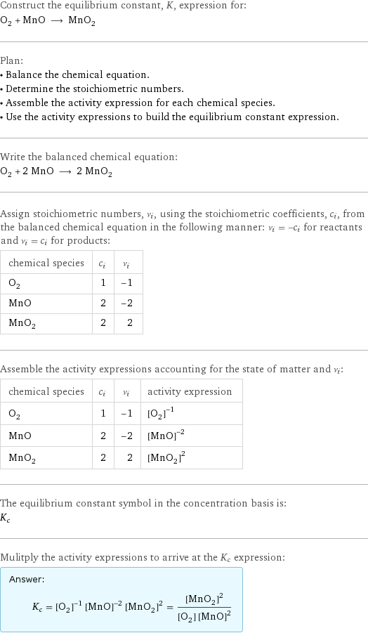 Construct the equilibrium constant, K, expression for: O_2 + MnO ⟶ MnO_2 Plan: • Balance the chemical equation. • Determine the stoichiometric numbers. • Assemble the activity expression for each chemical species. • Use the activity expressions to build the equilibrium constant expression. Write the balanced chemical equation: O_2 + 2 MnO ⟶ 2 MnO_2 Assign stoichiometric numbers, ν_i, using the stoichiometric coefficients, c_i, from the balanced chemical equation in the following manner: ν_i = -c_i for reactants and ν_i = c_i for products: chemical species | c_i | ν_i O_2 | 1 | -1 MnO | 2 | -2 MnO_2 | 2 | 2 Assemble the activity expressions accounting for the state of matter and ν_i: chemical species | c_i | ν_i | activity expression O_2 | 1 | -1 | ([O2])^(-1) MnO | 2 | -2 | ([MnO])^(-2) MnO_2 | 2 | 2 | ([MnO2])^2 The equilibrium constant symbol in the concentration basis is: K_c Mulitply the activity expressions to arrive at the K_c expression: Answer: |   | K_c = ([O2])^(-1) ([MnO])^(-2) ([MnO2])^2 = ([MnO2])^2/([O2] ([MnO])^2)