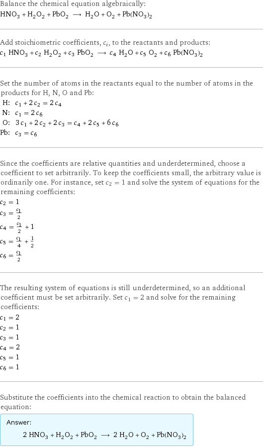 Balance the chemical equation algebraically: HNO_3 + H_2O_2 + PbO_2 ⟶ H_2O + O_2 + Pb(NO_3)_2 Add stoichiometric coefficients, c_i, to the reactants and products: c_1 HNO_3 + c_2 H_2O_2 + c_3 PbO_2 ⟶ c_4 H_2O + c_5 O_2 + c_6 Pb(NO_3)_2 Set the number of atoms in the reactants equal to the number of atoms in the products for H, N, O and Pb: H: | c_1 + 2 c_2 = 2 c_4 N: | c_1 = 2 c_6 O: | 3 c_1 + 2 c_2 + 2 c_3 = c_4 + 2 c_5 + 6 c_6 Pb: | c_3 = c_6 Since the coefficients are relative quantities and underdetermined, choose a coefficient to set arbitrarily. To keep the coefficients small, the arbitrary value is ordinarily one. For instance, set c_2 = 1 and solve the system of equations for the remaining coefficients: c_2 = 1 c_3 = c_1/2 c_4 = c_1/2 + 1 c_5 = c_1/4 + 1/2 c_6 = c_1/2 The resulting system of equations is still underdetermined, so an additional coefficient must be set arbitrarily. Set c_1 = 2 and solve for the remaining coefficients: c_1 = 2 c_2 = 1 c_3 = 1 c_4 = 2 c_5 = 1 c_6 = 1 Substitute the coefficients into the chemical reaction to obtain the balanced equation: Answer: |   | 2 HNO_3 + H_2O_2 + PbO_2 ⟶ 2 H_2O + O_2 + Pb(NO_3)_2