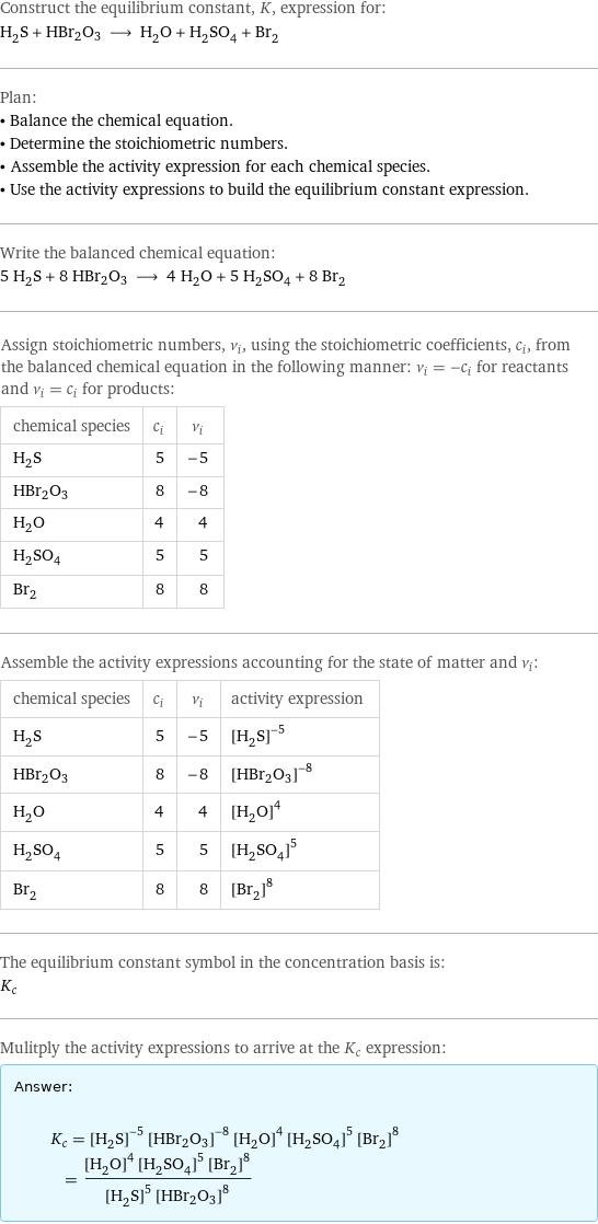 Construct the equilibrium constant, K, expression for: H_2S + HBr2O3 ⟶ H_2O + H_2SO_4 + Br_2 Plan: • Balance the chemical equation. • Determine the stoichiometric numbers. • Assemble the activity expression for each chemical species. • Use the activity expressions to build the equilibrium constant expression. Write the balanced chemical equation: 5 H_2S + 8 HBr2O3 ⟶ 4 H_2O + 5 H_2SO_4 + 8 Br_2 Assign stoichiometric numbers, ν_i, using the stoichiometric coefficients, c_i, from the balanced chemical equation in the following manner: ν_i = -c_i for reactants and ν_i = c_i for products: chemical species | c_i | ν_i H_2S | 5 | -5 HBr2O3 | 8 | -8 H_2O | 4 | 4 H_2SO_4 | 5 | 5 Br_2 | 8 | 8 Assemble the activity expressions accounting for the state of matter and ν_i: chemical species | c_i | ν_i | activity expression H_2S | 5 | -5 | ([H2S])^(-5) HBr2O3 | 8 | -8 | ([HBr2O3])^(-8) H_2O | 4 | 4 | ([H2O])^4 H_2SO_4 | 5 | 5 | ([H2SO4])^5 Br_2 | 8 | 8 | ([Br2])^8 The equilibrium constant symbol in the concentration basis is: K_c Mulitply the activity expressions to arrive at the K_c expression: Answer: |   | K_c = ([H2S])^(-5) ([HBr2O3])^(-8) ([H2O])^4 ([H2SO4])^5 ([Br2])^8 = (([H2O])^4 ([H2SO4])^5 ([Br2])^8)/(([H2S])^5 ([HBr2O3])^8)