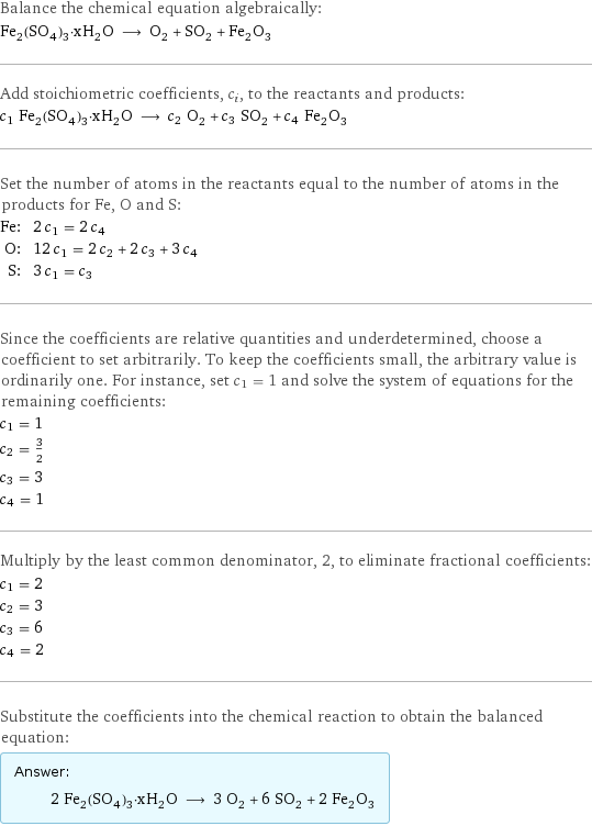 Balance the chemical equation algebraically: Fe_2(SO_4)_3·xH_2O ⟶ O_2 + SO_2 + Fe_2O_3 Add stoichiometric coefficients, c_i, to the reactants and products: c_1 Fe_2(SO_4)_3·xH_2O ⟶ c_2 O_2 + c_3 SO_2 + c_4 Fe_2O_3 Set the number of atoms in the reactants equal to the number of atoms in the products for Fe, O and S: Fe: | 2 c_1 = 2 c_4 O: | 12 c_1 = 2 c_2 + 2 c_3 + 3 c_4 S: | 3 c_1 = c_3 Since the coefficients are relative quantities and underdetermined, choose a coefficient to set arbitrarily. To keep the coefficients small, the arbitrary value is ordinarily one. For instance, set c_1 = 1 and solve the system of equations for the remaining coefficients: c_1 = 1 c_2 = 3/2 c_3 = 3 c_4 = 1 Multiply by the least common denominator, 2, to eliminate fractional coefficients: c_1 = 2 c_2 = 3 c_3 = 6 c_4 = 2 Substitute the coefficients into the chemical reaction to obtain the balanced equation: Answer: |   | 2 Fe_2(SO_4)_3·xH_2O ⟶ 3 O_2 + 6 SO_2 + 2 Fe_2O_3