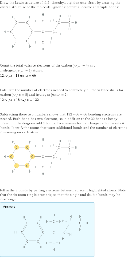 Draw the Lewis structure of (1, 1-dimethylbutyl)benzene. Start by drawing the overall structure of the molecule, ignoring potential double and triple bonds:  Count the total valence electrons of the carbon (n_C, val = 4) and hydrogen (n_H, val = 1) atoms: 12 n_C, val + 18 n_H, val = 66 Calculate the number of electrons needed to completely fill the valence shells for carbon (n_C, full = 8) and hydrogen (n_H, full = 2): 12 n_C, full + 18 n_H, full = 132 Subtracting these two numbers shows that 132 - 66 = 66 bonding electrons are needed. Each bond has two electrons, so in addition to the 30 bonds already present in the diagram add 3 bonds. To minimize formal charge carbon wants 4 bonds. Identify the atoms that want additional bonds and the number of electrons remaining on each atom:  Fill in the 3 bonds by pairing electrons between adjacent highlighted atoms. Note that the six atom ring is aromatic, so that the single and double bonds may be rearranged: Answer: |   | 