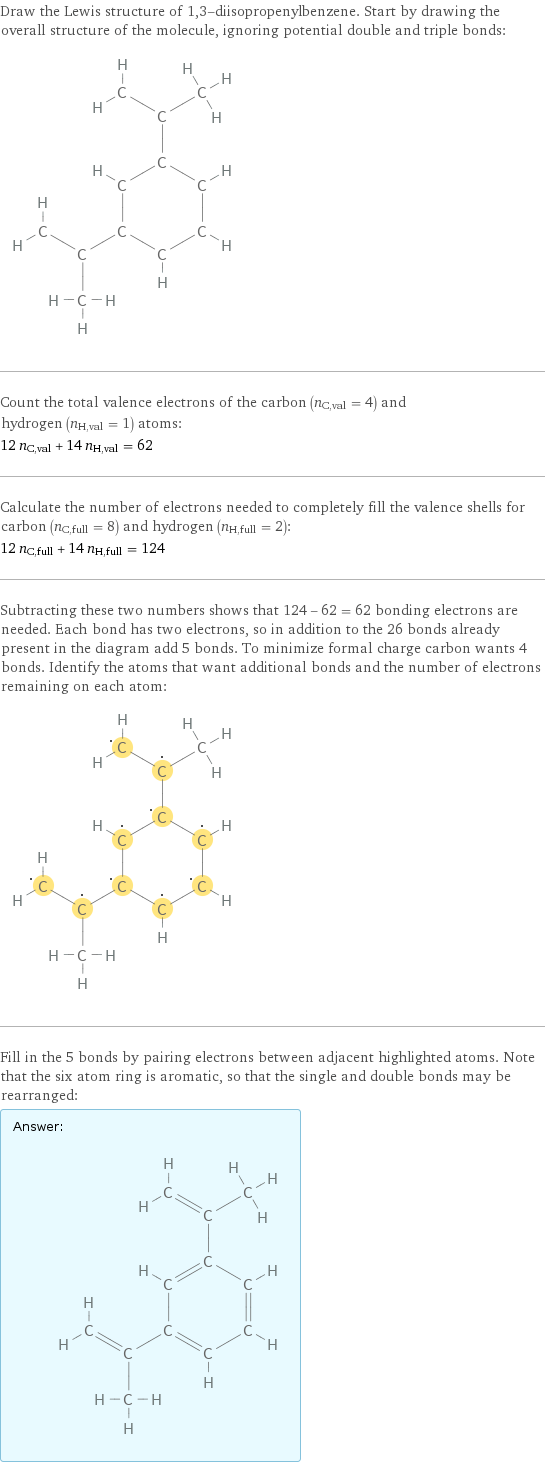 Draw the Lewis structure of 1, 3-diisopropenylbenzene. Start by drawing the overall structure of the molecule, ignoring potential double and triple bonds:  Count the total valence electrons of the carbon (n_C, val = 4) and hydrogen (n_H, val = 1) atoms: 12 n_C, val + 14 n_H, val = 62 Calculate the number of electrons needed to completely fill the valence shells for carbon (n_C, full = 8) and hydrogen (n_H, full = 2): 12 n_C, full + 14 n_H, full = 124 Subtracting these two numbers shows that 124 - 62 = 62 bonding electrons are needed. Each bond has two electrons, so in addition to the 26 bonds already present in the diagram add 5 bonds. To minimize formal charge carbon wants 4 bonds. Identify the atoms that want additional bonds and the number of electrons remaining on each atom:  Fill in the 5 bonds by pairing electrons between adjacent highlighted atoms. Note that the six atom ring is aromatic, so that the single and double bonds may be rearranged: Answer: |   | 