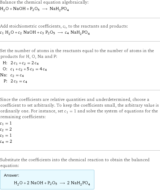 Balance the chemical equation algebraically: H_2O + NaOH + P2O5 ⟶ NaH_2PO_4 Add stoichiometric coefficients, c_i, to the reactants and products: c_1 H_2O + c_2 NaOH + c_3 P2O5 ⟶ c_4 NaH_2PO_4 Set the number of atoms in the reactants equal to the number of atoms in the products for H, O, Na and P: H: | 2 c_1 + c_2 = 2 c_4 O: | c_1 + c_2 + 5 c_3 = 4 c_4 Na: | c_2 = c_4 P: | 2 c_3 = c_4 Since the coefficients are relative quantities and underdetermined, choose a coefficient to set arbitrarily. To keep the coefficients small, the arbitrary value is ordinarily one. For instance, set c_1 = 1 and solve the system of equations for the remaining coefficients: c_1 = 1 c_2 = 2 c_3 = 1 c_4 = 2 Substitute the coefficients into the chemical reaction to obtain the balanced equation: Answer: |   | H_2O + 2 NaOH + P2O5 ⟶ 2 NaH_2PO_4