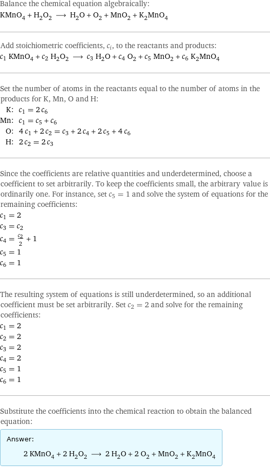 Balance the chemical equation algebraically: KMnO_4 + H_2O_2 ⟶ H_2O + O_2 + MnO_2 + K_2MnO_4 Add stoichiometric coefficients, c_i, to the reactants and products: c_1 KMnO_4 + c_2 H_2O_2 ⟶ c_3 H_2O + c_4 O_2 + c_5 MnO_2 + c_6 K_2MnO_4 Set the number of atoms in the reactants equal to the number of atoms in the products for K, Mn, O and H: K: | c_1 = 2 c_6 Mn: | c_1 = c_5 + c_6 O: | 4 c_1 + 2 c_2 = c_3 + 2 c_4 + 2 c_5 + 4 c_6 H: | 2 c_2 = 2 c_3 Since the coefficients are relative quantities and underdetermined, choose a coefficient to set arbitrarily. To keep the coefficients small, the arbitrary value is ordinarily one. For instance, set c_5 = 1 and solve the system of equations for the remaining coefficients: c_1 = 2 c_3 = c_2 c_4 = c_2/2 + 1 c_5 = 1 c_6 = 1 The resulting system of equations is still underdetermined, so an additional coefficient must be set arbitrarily. Set c_2 = 2 and solve for the remaining coefficients: c_1 = 2 c_2 = 2 c_3 = 2 c_4 = 2 c_5 = 1 c_6 = 1 Substitute the coefficients into the chemical reaction to obtain the balanced equation: Answer: |   | 2 KMnO_4 + 2 H_2O_2 ⟶ 2 H_2O + 2 O_2 + MnO_2 + K_2MnO_4