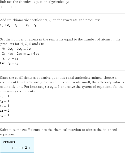 Balance the chemical equation algebraically:  + + ⟶ +  Add stoichiometric coefficients, c_i, to the reactants and products: c_1 + c_2 + c_3 ⟶ c_4 + c_5  Set the number of atoms in the reactants equal to the number of atoms in the products for H, O, S and Cu: H: | 2 c_1 + 2 c_3 = 2 c_4 O: | 4 c_1 + 2 c_3 = c_4 + 4 c_5 S: | c_1 = c_5 Cu: | c_2 = c_5 Since the coefficients are relative quantities and underdetermined, choose a coefficient to set arbitrarily. To keep the coefficients small, the arbitrary value is ordinarily one. For instance, set c_1 = 1 and solve the system of equations for the remaining coefficients: c_1 = 1 c_2 = 1 c_3 = 1 c_4 = 2 c_5 = 1 Substitute the coefficients into the chemical reaction to obtain the balanced equation: Answer: |   | + + ⟶ 2 + 