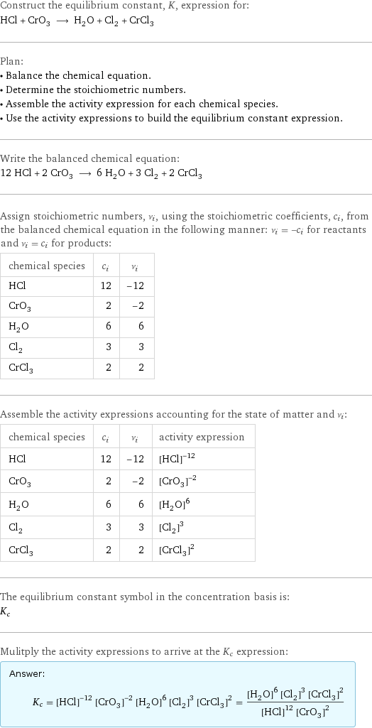 Construct the equilibrium constant, K, expression for: HCl + CrO_3 ⟶ H_2O + Cl_2 + CrCl_3 Plan: • Balance the chemical equation. • Determine the stoichiometric numbers. • Assemble the activity expression for each chemical species. • Use the activity expressions to build the equilibrium constant expression. Write the balanced chemical equation: 12 HCl + 2 CrO_3 ⟶ 6 H_2O + 3 Cl_2 + 2 CrCl_3 Assign stoichiometric numbers, ν_i, using the stoichiometric coefficients, c_i, from the balanced chemical equation in the following manner: ν_i = -c_i for reactants and ν_i = c_i for products: chemical species | c_i | ν_i HCl | 12 | -12 CrO_3 | 2 | -2 H_2O | 6 | 6 Cl_2 | 3 | 3 CrCl_3 | 2 | 2 Assemble the activity expressions accounting for the state of matter and ν_i: chemical species | c_i | ν_i | activity expression HCl | 12 | -12 | ([HCl])^(-12) CrO_3 | 2 | -2 | ([CrO3])^(-2) H_2O | 6 | 6 | ([H2O])^6 Cl_2 | 3 | 3 | ([Cl2])^3 CrCl_3 | 2 | 2 | ([CrCl3])^2 The equilibrium constant symbol in the concentration basis is: K_c Mulitply the activity expressions to arrive at the K_c expression: Answer: |   | K_c = ([HCl])^(-12) ([CrO3])^(-2) ([H2O])^6 ([Cl2])^3 ([CrCl3])^2 = (([H2O])^6 ([Cl2])^3 ([CrCl3])^2)/(([HCl])^12 ([CrO3])^2)