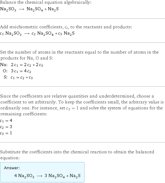 Balance the chemical equation algebraically: Na_2SO_3 ⟶ Na_2SO_4 + Na_2S Add stoichiometric coefficients, c_i, to the reactants and products: c_1 Na_2SO_3 ⟶ c_2 Na_2SO_4 + c_3 Na_2S Set the number of atoms in the reactants equal to the number of atoms in the products for Na, O and S: Na: | 2 c_1 = 2 c_2 + 2 c_3 O: | 3 c_1 = 4 c_2 S: | c_1 = c_2 + c_3 Since the coefficients are relative quantities and underdetermined, choose a coefficient to set arbitrarily. To keep the coefficients small, the arbitrary value is ordinarily one. For instance, set c_3 = 1 and solve the system of equations for the remaining coefficients: c_1 = 4 c_2 = 3 c_3 = 1 Substitute the coefficients into the chemical reaction to obtain the balanced equation: Answer: |   | 4 Na_2SO_3 ⟶ 3 Na_2SO_4 + Na_2S