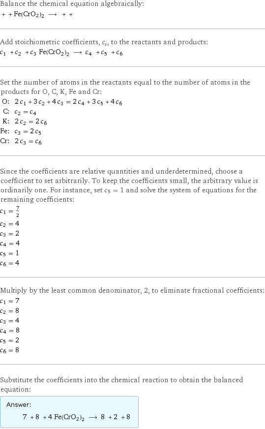 Balance the chemical equation algebraically:  + + Fe(CrO2)2 ⟶ + +  Add stoichiometric coefficients, c_i, to the reactants and products: c_1 + c_2 + c_3 Fe(CrO2)2 ⟶ c_4 + c_5 + c_6  Set the number of atoms in the reactants equal to the number of atoms in the products for O, C, K, Fe and Cr: O: | 2 c_1 + 3 c_2 + 4 c_3 = 2 c_4 + 3 c_5 + 4 c_6 C: | c_2 = c_4 K: | 2 c_2 = 2 c_6 Fe: | c_3 = 2 c_5 Cr: | 2 c_3 = c_6 Since the coefficients are relative quantities and underdetermined, choose a coefficient to set arbitrarily. To keep the coefficients small, the arbitrary value is ordinarily one. For instance, set c_5 = 1 and solve the system of equations for the remaining coefficients: c_1 = 7/2 c_2 = 4 c_3 = 2 c_4 = 4 c_5 = 1 c_6 = 4 Multiply by the least common denominator, 2, to eliminate fractional coefficients: c_1 = 7 c_2 = 8 c_3 = 4 c_4 = 8 c_5 = 2 c_6 = 8 Substitute the coefficients into the chemical reaction to obtain the balanced equation: Answer: |   | 7 + 8 + 4 Fe(CrO2)2 ⟶ 8 + 2 + 8 