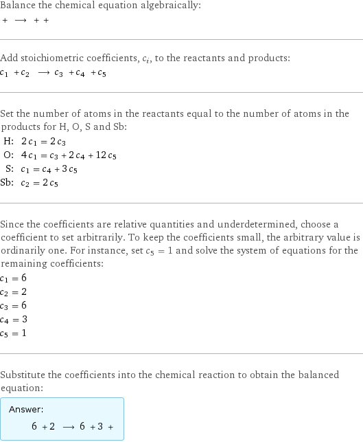 Balance the chemical equation algebraically:  + ⟶ + +  Add stoichiometric coefficients, c_i, to the reactants and products: c_1 + c_2 ⟶ c_3 + c_4 + c_5  Set the number of atoms in the reactants equal to the number of atoms in the products for H, O, S and Sb: H: | 2 c_1 = 2 c_3 O: | 4 c_1 = c_3 + 2 c_4 + 12 c_5 S: | c_1 = c_4 + 3 c_5 Sb: | c_2 = 2 c_5 Since the coefficients are relative quantities and underdetermined, choose a coefficient to set arbitrarily. To keep the coefficients small, the arbitrary value is ordinarily one. For instance, set c_5 = 1 and solve the system of equations for the remaining coefficients: c_1 = 6 c_2 = 2 c_3 = 6 c_4 = 3 c_5 = 1 Substitute the coefficients into the chemical reaction to obtain the balanced equation: Answer: |   | 6 + 2 ⟶ 6 + 3 + 