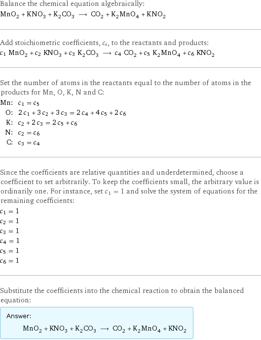 Balance the chemical equation algebraically: MnO_2 + KNO_3 + K_2CO_3 ⟶ CO_2 + K_2MnO_4 + KNO_2 Add stoichiometric coefficients, c_i, to the reactants and products: c_1 MnO_2 + c_2 KNO_3 + c_3 K_2CO_3 ⟶ c_4 CO_2 + c_5 K_2MnO_4 + c_6 KNO_2 Set the number of atoms in the reactants equal to the number of atoms in the products for Mn, O, K, N and C: Mn: | c_1 = c_5 O: | 2 c_1 + 3 c_2 + 3 c_3 = 2 c_4 + 4 c_5 + 2 c_6 K: | c_2 + 2 c_3 = 2 c_5 + c_6 N: | c_2 = c_6 C: | c_3 = c_4 Since the coefficients are relative quantities and underdetermined, choose a coefficient to set arbitrarily. To keep the coefficients small, the arbitrary value is ordinarily one. For instance, set c_1 = 1 and solve the system of equations for the remaining coefficients: c_1 = 1 c_2 = 1 c_3 = 1 c_4 = 1 c_5 = 1 c_6 = 1 Substitute the coefficients into the chemical reaction to obtain the balanced equation: Answer: |   | MnO_2 + KNO_3 + K_2CO_3 ⟶ CO_2 + K_2MnO_4 + KNO_2