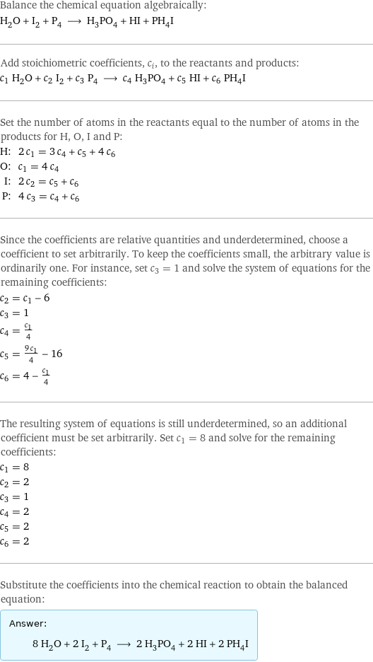 Balance the chemical equation algebraically: H_2O + I_2 + P_4 ⟶ H_3PO_4 + HI + PH_4I Add stoichiometric coefficients, c_i, to the reactants and products: c_1 H_2O + c_2 I_2 + c_3 P_4 ⟶ c_4 H_3PO_4 + c_5 HI + c_6 PH_4I Set the number of atoms in the reactants equal to the number of atoms in the products for H, O, I and P: H: | 2 c_1 = 3 c_4 + c_5 + 4 c_6 O: | c_1 = 4 c_4 I: | 2 c_2 = c_5 + c_6 P: | 4 c_3 = c_4 + c_6 Since the coefficients are relative quantities and underdetermined, choose a coefficient to set arbitrarily. To keep the coefficients small, the arbitrary value is ordinarily one. For instance, set c_3 = 1 and solve the system of equations for the remaining coefficients: c_2 = c_1 - 6 c_3 = 1 c_4 = c_1/4 c_5 = (9 c_1)/4 - 16 c_6 = 4 - c_1/4 The resulting system of equations is still underdetermined, so an additional coefficient must be set arbitrarily. Set c_1 = 8 and solve for the remaining coefficients: c_1 = 8 c_2 = 2 c_3 = 1 c_4 = 2 c_5 = 2 c_6 = 2 Substitute the coefficients into the chemical reaction to obtain the balanced equation: Answer: |   | 8 H_2O + 2 I_2 + P_4 ⟶ 2 H_3PO_4 + 2 HI + 2 PH_4I