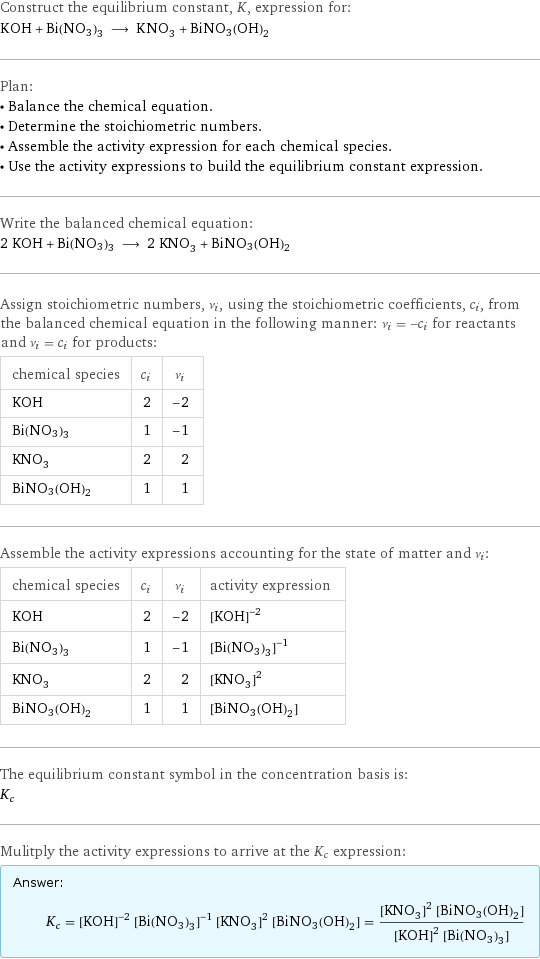 Construct the equilibrium constant, K, expression for: KOH + Bi(NO3)3 ⟶ KNO_3 + BiNO3(OH)2 Plan: • Balance the chemical equation. • Determine the stoichiometric numbers. • Assemble the activity expression for each chemical species. • Use the activity expressions to build the equilibrium constant expression. Write the balanced chemical equation: 2 KOH + Bi(NO3)3 ⟶ 2 KNO_3 + BiNO3(OH)2 Assign stoichiometric numbers, ν_i, using the stoichiometric coefficients, c_i, from the balanced chemical equation in the following manner: ν_i = -c_i for reactants and ν_i = c_i for products: chemical species | c_i | ν_i KOH | 2 | -2 Bi(NO3)3 | 1 | -1 KNO_3 | 2 | 2 BiNO3(OH)2 | 1 | 1 Assemble the activity expressions accounting for the state of matter and ν_i: chemical species | c_i | ν_i | activity expression KOH | 2 | -2 | ([KOH])^(-2) Bi(NO3)3 | 1 | -1 | ([Bi(NO3)3])^(-1) KNO_3 | 2 | 2 | ([KNO3])^2 BiNO3(OH)2 | 1 | 1 | [BiNO3(OH)2] The equilibrium constant symbol in the concentration basis is: K_c Mulitply the activity expressions to arrive at the K_c expression: Answer: |   | K_c = ([KOH])^(-2) ([Bi(NO3)3])^(-1) ([KNO3])^2 [BiNO3(OH)2] = (([KNO3])^2 [BiNO3(OH)2])/(([KOH])^2 [Bi(NO3)3])