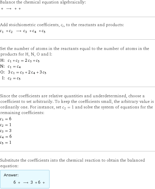 Balance the chemical equation algebraically:  + ⟶ + +  Add stoichiometric coefficients, c_i, to the reactants and products: c_1 + c_2 ⟶ c_3 + c_4 + c_5  Set the number of atoms in the reactants equal to the number of atoms in the products for H, N, O and I: H: | c_1 + c_2 = 2 c_3 + c_5 N: | c_1 = c_4 O: | 3 c_1 = c_3 + 2 c_4 + 3 c_5 I: | c_2 = c_5 Since the coefficients are relative quantities and underdetermined, choose a coefficient to set arbitrarily. To keep the coefficients small, the arbitrary value is ordinarily one. For instance, set c_2 = 1 and solve the system of equations for the remaining coefficients: c_1 = 6 c_2 = 1 c_3 = 3 c_4 = 6 c_5 = 1 Substitute the coefficients into the chemical reaction to obtain the balanced equation: Answer: |   | 6 + ⟶ 3 + 6 + 