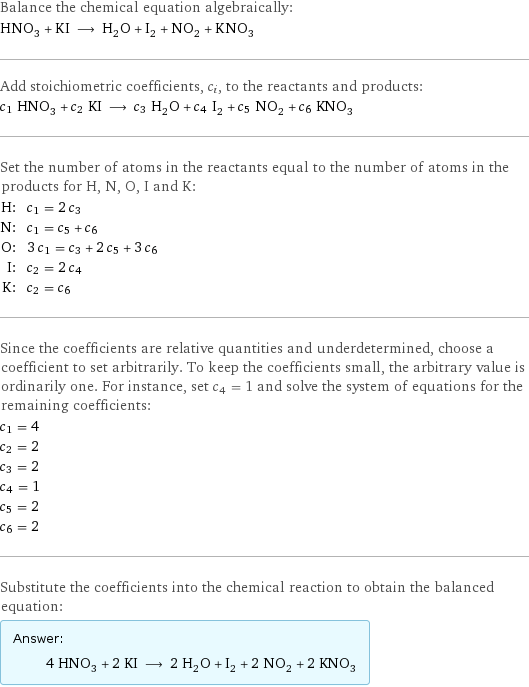 Balance the chemical equation algebraically: HNO_3 + KI ⟶ H_2O + I_2 + NO_2 + KNO_3 Add stoichiometric coefficients, c_i, to the reactants and products: c_1 HNO_3 + c_2 KI ⟶ c_3 H_2O + c_4 I_2 + c_5 NO_2 + c_6 KNO_3 Set the number of atoms in the reactants equal to the number of atoms in the products for H, N, O, I and K: H: | c_1 = 2 c_3 N: | c_1 = c_5 + c_6 O: | 3 c_1 = c_3 + 2 c_5 + 3 c_6 I: | c_2 = 2 c_4 K: | c_2 = c_6 Since the coefficients are relative quantities and underdetermined, choose a coefficient to set arbitrarily. To keep the coefficients small, the arbitrary value is ordinarily one. For instance, set c_4 = 1 and solve the system of equations for the remaining coefficients: c_1 = 4 c_2 = 2 c_3 = 2 c_4 = 1 c_5 = 2 c_6 = 2 Substitute the coefficients into the chemical reaction to obtain the balanced equation: Answer: |   | 4 HNO_3 + 2 KI ⟶ 2 H_2O + I_2 + 2 NO_2 + 2 KNO_3