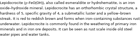 Lepidocrocite (γ-FeO(OH)), also called esmeraldite or hydrohematite, is an iron oxide-hydroxide mineral. Lepidocrocite has an orthorhombic crystal structure, a hardness of 5, specific gravity of 4, a submetallic luster and a yellow-brown streak. It is red to reddish brown and forms when iron-containing substances rust underwater. Lepidocrocite is commonly found in the weathering of primary iron minerals and in iron ore deposits. It can be seen as rust scale inside old steel water pipes and water tanks.