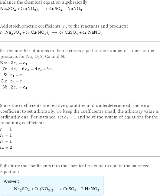 Balance the chemical equation algebraically: Na_2SO_4 + Cu(NO_3)_2 ⟶ CuSO_4 + NaNO_3 Add stoichiometric coefficients, c_i, to the reactants and products: c_1 Na_2SO_4 + c_2 Cu(NO_3)_2 ⟶ c_3 CuSO_4 + c_4 NaNO_3 Set the number of atoms in the reactants equal to the number of atoms in the products for Na, O, S, Cu and N: Na: | 2 c_1 = c_4 O: | 4 c_1 + 6 c_2 = 4 c_3 + 3 c_4 S: | c_1 = c_3 Cu: | c_2 = c_3 N: | 2 c_2 = c_4 Since the coefficients are relative quantities and underdetermined, choose a coefficient to set arbitrarily. To keep the coefficients small, the arbitrary value is ordinarily one. For instance, set c_1 = 1 and solve the system of equations for the remaining coefficients: c_1 = 1 c_2 = 1 c_3 = 1 c_4 = 2 Substitute the coefficients into the chemical reaction to obtain the balanced equation: Answer: |   | Na_2SO_4 + Cu(NO_3)_2 ⟶ CuSO_4 + 2 NaNO_3