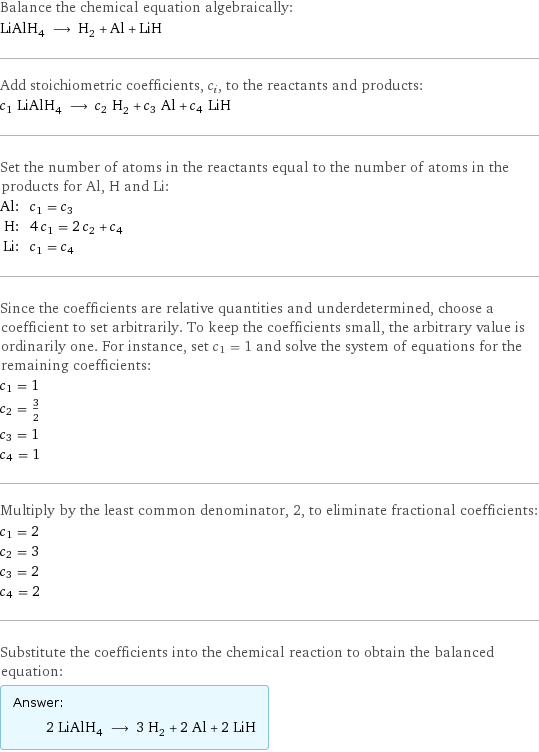 Balance the chemical equation algebraically: LiAlH_4 ⟶ H_2 + Al + LiH Add stoichiometric coefficients, c_i, to the reactants and products: c_1 LiAlH_4 ⟶ c_2 H_2 + c_3 Al + c_4 LiH Set the number of atoms in the reactants equal to the number of atoms in the products for Al, H and Li: Al: | c_1 = c_3 H: | 4 c_1 = 2 c_2 + c_4 Li: | c_1 = c_4 Since the coefficients are relative quantities and underdetermined, choose a coefficient to set arbitrarily. To keep the coefficients small, the arbitrary value is ordinarily one. For instance, set c_1 = 1 and solve the system of equations for the remaining coefficients: c_1 = 1 c_2 = 3/2 c_3 = 1 c_4 = 1 Multiply by the least common denominator, 2, to eliminate fractional coefficients: c_1 = 2 c_2 = 3 c_3 = 2 c_4 = 2 Substitute the coefficients into the chemical reaction to obtain the balanced equation: Answer: |   | 2 LiAlH_4 ⟶ 3 H_2 + 2 Al + 2 LiH