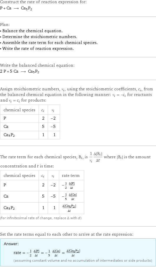 Construct the rate of reaction expression for: P + Ca ⟶ Ca5P2 Plan: • Balance the chemical equation. • Determine the stoichiometric numbers. • Assemble the rate term for each chemical species. • Write the rate of reaction expression. Write the balanced chemical equation: 2 P + 5 Ca ⟶ Ca5P2 Assign stoichiometric numbers, ν_i, using the stoichiometric coefficients, c_i, from the balanced chemical equation in the following manner: ν_i = -c_i for reactants and ν_i = c_i for products: chemical species | c_i | ν_i P | 2 | -2 Ca | 5 | -5 Ca5P2 | 1 | 1 The rate term for each chemical species, B_i, is 1/ν_i(Δ[B_i])/(Δt) where [B_i] is the amount concentration and t is time: chemical species | c_i | ν_i | rate term P | 2 | -2 | -1/2 (Δ[P])/(Δt) Ca | 5 | -5 | -1/5 (Δ[Ca])/(Δt) Ca5P2 | 1 | 1 | (Δ[Ca5P2])/(Δt) (for infinitesimal rate of change, replace Δ with d) Set the rate terms equal to each other to arrive at the rate expression: Answer: |   | rate = -1/2 (Δ[P])/(Δt) = -1/5 (Δ[Ca])/(Δt) = (Δ[Ca5P2])/(Δt) (assuming constant volume and no accumulation of intermediates or side products)