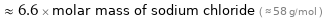  ≈ 6.6 × molar mass of sodium chloride ( ≈ 58 g/mol )