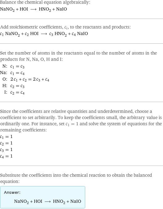 Balance the chemical equation algebraically: NaNO_2 + HOI ⟶ HNO_2 + NaIO Add stoichiometric coefficients, c_i, to the reactants and products: c_1 NaNO_2 + c_2 HOI ⟶ c_3 HNO_2 + c_4 NaIO Set the number of atoms in the reactants equal to the number of atoms in the products for N, Na, O, H and I: N: | c_1 = c_3 Na: | c_1 = c_4 O: | 2 c_1 + c_2 = 2 c_3 + c_4 H: | c_2 = c_3 I: | c_2 = c_4 Since the coefficients are relative quantities and underdetermined, choose a coefficient to set arbitrarily. To keep the coefficients small, the arbitrary value is ordinarily one. For instance, set c_1 = 1 and solve the system of equations for the remaining coefficients: c_1 = 1 c_2 = 1 c_3 = 1 c_4 = 1 Substitute the coefficients into the chemical reaction to obtain the balanced equation: Answer: |   | NaNO_2 + HOI ⟶ HNO_2 + NaIO