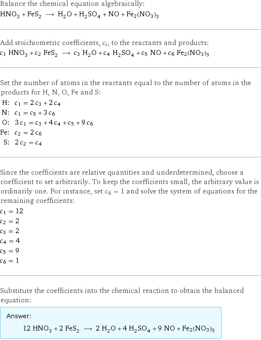 Balance the chemical equation algebraically: HNO_3 + FeS_2 ⟶ H_2O + H_2SO_4 + NO + Fe2(NO3)3 Add stoichiometric coefficients, c_i, to the reactants and products: c_1 HNO_3 + c_2 FeS_2 ⟶ c_3 H_2O + c_4 H_2SO_4 + c_5 NO + c_6 Fe2(NO3)3 Set the number of atoms in the reactants equal to the number of atoms in the products for H, N, O, Fe and S: H: | c_1 = 2 c_3 + 2 c_4 N: | c_1 = c_5 + 3 c_6 O: | 3 c_1 = c_3 + 4 c_4 + c_5 + 9 c_6 Fe: | c_2 = 2 c_6 S: | 2 c_2 = c_4 Since the coefficients are relative quantities and underdetermined, choose a coefficient to set arbitrarily. To keep the coefficients small, the arbitrary value is ordinarily one. For instance, set c_6 = 1 and solve the system of equations for the remaining coefficients: c_1 = 12 c_2 = 2 c_3 = 2 c_4 = 4 c_5 = 9 c_6 = 1 Substitute the coefficients into the chemical reaction to obtain the balanced equation: Answer: |   | 12 HNO_3 + 2 FeS_2 ⟶ 2 H_2O + 4 H_2SO_4 + 9 NO + Fe2(NO3)3