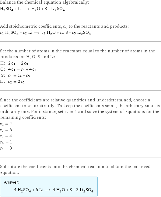 Balance the chemical equation algebraically: H_2SO_4 + Li ⟶ H_2O + S + Li_2SO_4 Add stoichiometric coefficients, c_i, to the reactants and products: c_1 H_2SO_4 + c_2 Li ⟶ c_3 H_2O + c_4 S + c_5 Li_2SO_4 Set the number of atoms in the reactants equal to the number of atoms in the products for H, O, S and Li: H: | 2 c_1 = 2 c_3 O: | 4 c_1 = c_3 + 4 c_5 S: | c_1 = c_4 + c_5 Li: | c_2 = 2 c_5 Since the coefficients are relative quantities and underdetermined, choose a coefficient to set arbitrarily. To keep the coefficients small, the arbitrary value is ordinarily one. For instance, set c_4 = 1 and solve the system of equations for the remaining coefficients: c_1 = 4 c_2 = 6 c_3 = 4 c_4 = 1 c_5 = 3 Substitute the coefficients into the chemical reaction to obtain the balanced equation: Answer: |   | 4 H_2SO_4 + 6 Li ⟶ 4 H_2O + S + 3 Li_2SO_4