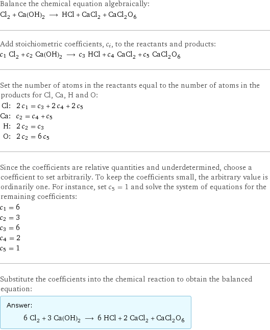 Balance the chemical equation algebraically: Cl_2 + Ca(OH)_2 ⟶ HCl + CaCl_2 + CaCl_2O_6 Add stoichiometric coefficients, c_i, to the reactants and products: c_1 Cl_2 + c_2 Ca(OH)_2 ⟶ c_3 HCl + c_4 CaCl_2 + c_5 CaCl_2O_6 Set the number of atoms in the reactants equal to the number of atoms in the products for Cl, Ca, H and O: Cl: | 2 c_1 = c_3 + 2 c_4 + 2 c_5 Ca: | c_2 = c_4 + c_5 H: | 2 c_2 = c_3 O: | 2 c_2 = 6 c_5 Since the coefficients are relative quantities and underdetermined, choose a coefficient to set arbitrarily. To keep the coefficients small, the arbitrary value is ordinarily one. For instance, set c_5 = 1 and solve the system of equations for the remaining coefficients: c_1 = 6 c_2 = 3 c_3 = 6 c_4 = 2 c_5 = 1 Substitute the coefficients into the chemical reaction to obtain the balanced equation: Answer: |   | 6 Cl_2 + 3 Ca(OH)_2 ⟶ 6 HCl + 2 CaCl_2 + CaCl_2O_6