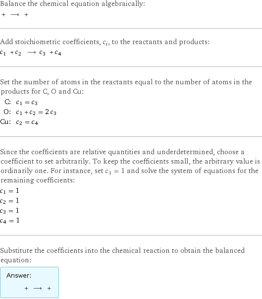 Balance the chemical equation algebraically:  + ⟶ +  Add stoichiometric coefficients, c_i, to the reactants and products: c_1 + c_2 ⟶ c_3 + c_4  Set the number of atoms in the reactants equal to the number of atoms in the products for C, O and Cu: C: | c_1 = c_3 O: | c_1 + c_2 = 2 c_3 Cu: | c_2 = c_4 Since the coefficients are relative quantities and underdetermined, choose a coefficient to set arbitrarily. To keep the coefficients small, the arbitrary value is ordinarily one. For instance, set c_1 = 1 and solve the system of equations for the remaining coefficients: c_1 = 1 c_2 = 1 c_3 = 1 c_4 = 1 Substitute the coefficients into the chemical reaction to obtain the balanced equation: Answer: |   | + ⟶ + 