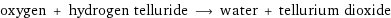 oxygen + hydrogen telluride ⟶ water + tellurium dioxide