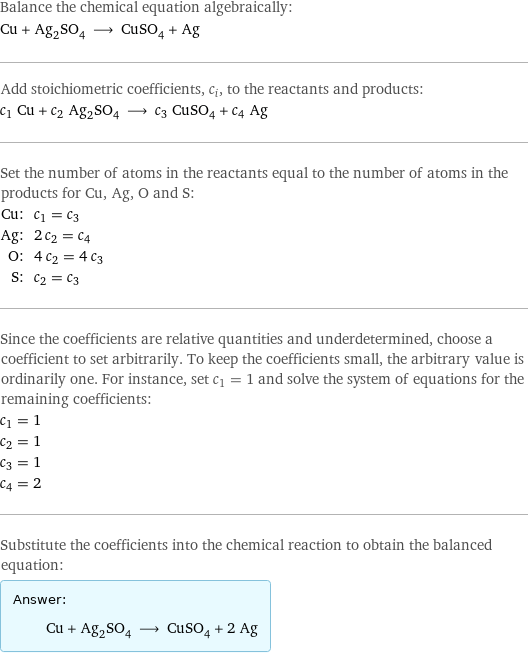 Balance the chemical equation algebraically: Cu + Ag_2SO_4 ⟶ CuSO_4 + Ag Add stoichiometric coefficients, c_i, to the reactants and products: c_1 Cu + c_2 Ag_2SO_4 ⟶ c_3 CuSO_4 + c_4 Ag Set the number of atoms in the reactants equal to the number of atoms in the products for Cu, Ag, O and S: Cu: | c_1 = c_3 Ag: | 2 c_2 = c_4 O: | 4 c_2 = 4 c_3 S: | c_2 = c_3 Since the coefficients are relative quantities and underdetermined, choose a coefficient to set arbitrarily. To keep the coefficients small, the arbitrary value is ordinarily one. For instance, set c_1 = 1 and solve the system of equations for the remaining coefficients: c_1 = 1 c_2 = 1 c_3 = 1 c_4 = 2 Substitute the coefficients into the chemical reaction to obtain the balanced equation: Answer: |   | Cu + Ag_2SO_4 ⟶ CuSO_4 + 2 Ag