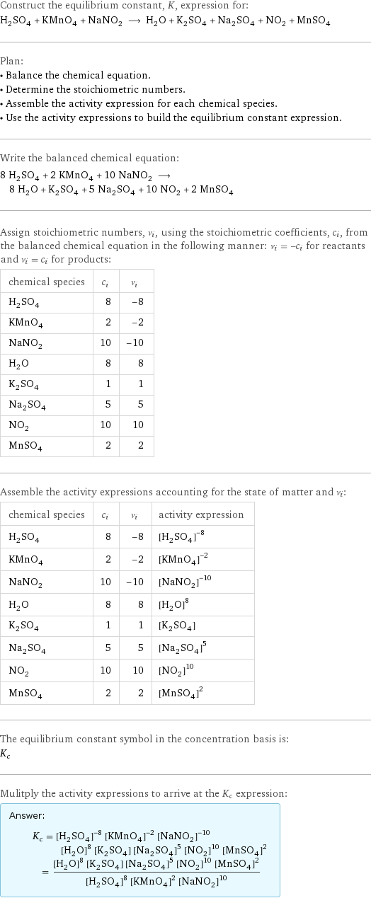 Construct the equilibrium constant, K, expression for: H_2SO_4 + KMnO_4 + NaNO_2 ⟶ H_2O + K_2SO_4 + Na_2SO_4 + NO_2 + MnSO_4 Plan: • Balance the chemical equation. • Determine the stoichiometric numbers. • Assemble the activity expression for each chemical species. • Use the activity expressions to build the equilibrium constant expression. Write the balanced chemical equation: 8 H_2SO_4 + 2 KMnO_4 + 10 NaNO_2 ⟶ 8 H_2O + K_2SO_4 + 5 Na_2SO_4 + 10 NO_2 + 2 MnSO_4 Assign stoichiometric numbers, ν_i, using the stoichiometric coefficients, c_i, from the balanced chemical equation in the following manner: ν_i = -c_i for reactants and ν_i = c_i for products: chemical species | c_i | ν_i H_2SO_4 | 8 | -8 KMnO_4 | 2 | -2 NaNO_2 | 10 | -10 H_2O | 8 | 8 K_2SO_4 | 1 | 1 Na_2SO_4 | 5 | 5 NO_2 | 10 | 10 MnSO_4 | 2 | 2 Assemble the activity expressions accounting for the state of matter and ν_i: chemical species | c_i | ν_i | activity expression H_2SO_4 | 8 | -8 | ([H2SO4])^(-8) KMnO_4 | 2 | -2 | ([KMnO4])^(-2) NaNO_2 | 10 | -10 | ([NaNO2])^(-10) H_2O | 8 | 8 | ([H2O])^8 K_2SO_4 | 1 | 1 | [K2SO4] Na_2SO_4 | 5 | 5 | ([Na2SO4])^5 NO_2 | 10 | 10 | ([NO2])^10 MnSO_4 | 2 | 2 | ([MnSO4])^2 The equilibrium constant symbol in the concentration basis is: K_c Mulitply the activity expressions to arrive at the K_c expression: Answer: |   | K_c = ([H2SO4])^(-8) ([KMnO4])^(-2) ([NaNO2])^(-10) ([H2O])^8 [K2SO4] ([Na2SO4])^5 ([NO2])^10 ([MnSO4])^2 = (([H2O])^8 [K2SO4] ([Na2SO4])^5 ([NO2])^10 ([MnSO4])^2)/(([H2SO4])^8 ([KMnO4])^2 ([NaNO2])^10)