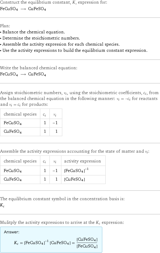 Construct the equilibrium constant, K, expression for: FeCuSO4 ⟶ CuFeSO4 Plan: • Balance the chemical equation. • Determine the stoichiometric numbers. • Assemble the activity expression for each chemical species. • Use the activity expressions to build the equilibrium constant expression. Write the balanced chemical equation: FeCuSO4 ⟶ CuFeSO4 Assign stoichiometric numbers, ν_i, using the stoichiometric coefficients, c_i, from the balanced chemical equation in the following manner: ν_i = -c_i for reactants and ν_i = c_i for products: chemical species | c_i | ν_i FeCuSO4 | 1 | -1 CuFeSO4 | 1 | 1 Assemble the activity expressions accounting for the state of matter and ν_i: chemical species | c_i | ν_i | activity expression FeCuSO4 | 1 | -1 | ([FeCuSO4])^(-1) CuFeSO4 | 1 | 1 | [CuFeSO4] The equilibrium constant symbol in the concentration basis is: K_c Mulitply the activity expressions to arrive at the K_c expression: Answer: |   | K_c = ([FeCuSO4])^(-1) [CuFeSO4] = ([CuFeSO4])/([FeCuSO4])