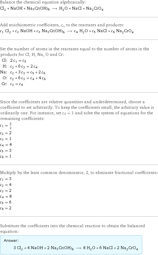 Balance the chemical equation algebraically: Cl_2 + NaOH + Na3Cr(OH)6 ⟶ H_2O + NaCl + Na_2CrO_4 Add stoichiometric coefficients, c_i, to the reactants and products: c_1 Cl_2 + c_2 NaOH + c_3 Na3Cr(OH)6 ⟶ c_4 H_2O + c_5 NaCl + c_6 Na_2CrO_4 Set the number of atoms in the reactants equal to the number of atoms in the products for Cl, H, Na, O and Cr: Cl: | 2 c_1 = c_5 H: | c_2 + 6 c_3 = 2 c_4 Na: | c_2 + 3 c_3 = c_5 + 2 c_6 O: | c_2 + 6 c_3 = c_4 + 4 c_6 Cr: | c_3 = c_6 Since the coefficients are relative quantities and underdetermined, choose a coefficient to set arbitrarily. To keep the coefficients small, the arbitrary value is ordinarily one. For instance, set c_3 = 1 and solve the system of equations for the remaining coefficients: c_1 = 3/2 c_2 = 2 c_3 = 1 c_4 = 4 c_5 = 3 c_6 = 1 Multiply by the least common denominator, 2, to eliminate fractional coefficients: c_1 = 3 c_2 = 4 c_3 = 2 c_4 = 8 c_5 = 6 c_6 = 2 Substitute the coefficients into the chemical reaction to obtain the balanced equation: Answer: |   | 3 Cl_2 + 4 NaOH + 2 Na3Cr(OH)6 ⟶ 8 H_2O + 6 NaCl + 2 Na_2CrO_4