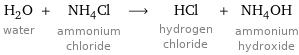 H_2O water + NH_4Cl ammonium chloride ⟶ HCl hydrogen chloride + NH_4OH ammonium hydroxide