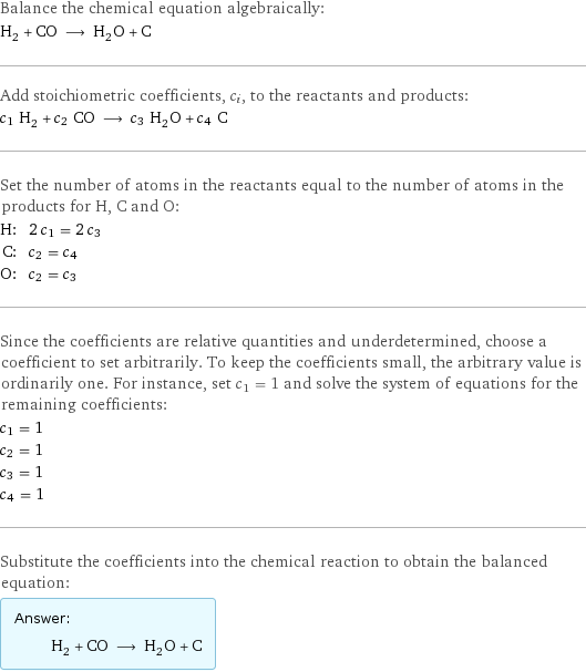 Balance the chemical equation algebraically: H_2 + CO ⟶ H_2O + C Add stoichiometric coefficients, c_i, to the reactants and products: c_1 H_2 + c_2 CO ⟶ c_3 H_2O + c_4 C Set the number of atoms in the reactants equal to the number of atoms in the products for H, C and O: H: | 2 c_1 = 2 c_3 C: | c_2 = c_4 O: | c_2 = c_3 Since the coefficients are relative quantities and underdetermined, choose a coefficient to set arbitrarily. To keep the coefficients small, the arbitrary value is ordinarily one. For instance, set c_1 = 1 and solve the system of equations for the remaining coefficients: c_1 = 1 c_2 = 1 c_3 = 1 c_4 = 1 Substitute the coefficients into the chemical reaction to obtain the balanced equation: Answer: |   | H_2 + CO ⟶ H_2O + C