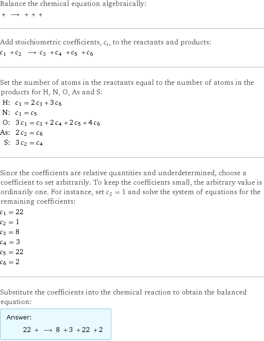 Balance the chemical equation algebraically:  + ⟶ + + +  Add stoichiometric coefficients, c_i, to the reactants and products: c_1 + c_2 ⟶ c_3 + c_4 + c_5 + c_6  Set the number of atoms in the reactants equal to the number of atoms in the products for H, N, O, As and S: H: | c_1 = 2 c_3 + 3 c_6 N: | c_1 = c_5 O: | 3 c_1 = c_3 + 2 c_4 + 2 c_5 + 4 c_6 As: | 2 c_2 = c_6 S: | 3 c_2 = c_4 Since the coefficients are relative quantities and underdetermined, choose a coefficient to set arbitrarily. To keep the coefficients small, the arbitrary value is ordinarily one. For instance, set c_2 = 1 and solve the system of equations for the remaining coefficients: c_1 = 22 c_2 = 1 c_3 = 8 c_4 = 3 c_5 = 22 c_6 = 2 Substitute the coefficients into the chemical reaction to obtain the balanced equation: Answer: |   | 22 + ⟶ 8 + 3 + 22 + 2 