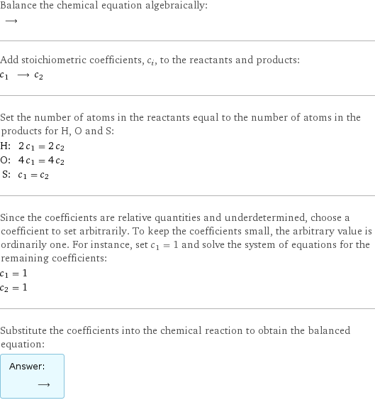 Balance the chemical equation algebraically:  ⟶  Add stoichiometric coefficients, c_i, to the reactants and products: c_1 ⟶ c_2  Set the number of atoms in the reactants equal to the number of atoms in the products for H, O and S: H: | 2 c_1 = 2 c_2 O: | 4 c_1 = 4 c_2 S: | c_1 = c_2 Since the coefficients are relative quantities and underdetermined, choose a coefficient to set arbitrarily. To keep the coefficients small, the arbitrary value is ordinarily one. For instance, set c_1 = 1 and solve the system of equations for the remaining coefficients: c_1 = 1 c_2 = 1 Substitute the coefficients into the chemical reaction to obtain the balanced equation: Answer: |   | ⟶ 