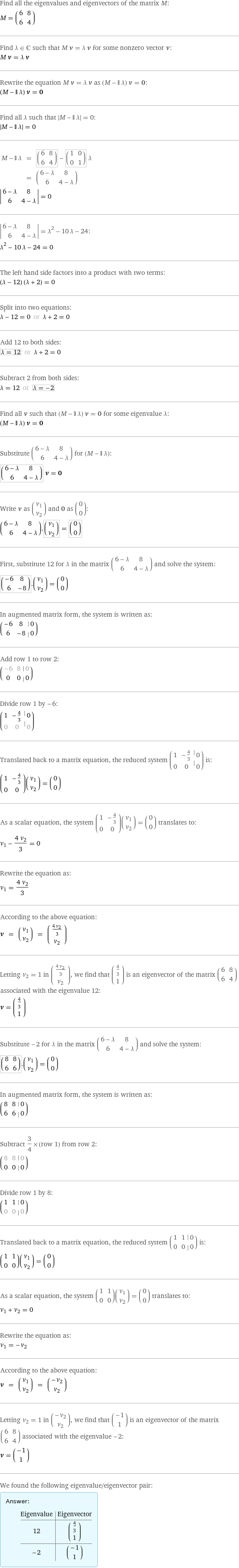 Find all the eigenvalues and eigenvectors of the matrix M: M = (6 | 8 6 | 4) Find λ element C such that M v = λ v for some nonzero vector v: M v = λ v Rewrite the equation M v = λ v as (M - I λ) v = 0: (M - I λ) v = 0 Find all λ such that left bracketing bar M - I λ right bracketing bar = 0:  left bracketing bar M - I λ right bracketing bar = 0 M - I λ | = | (6 | 8 6 | 4) - (1 | 0 0 | 1) λ  | = | (6 - λ | 8 6 | 4 - λ) invisible comma   left bracketing bar 6 - λ | 8 6 | 4 - λ right bracketing bar = 0  left bracketing bar 6 - λ | 8 6 | 4 - λ right bracketing bar = λ^2 - 10 λ - 24: λ^2 - 10 λ - 24 = 0 The left hand side factors into a product with two terms: (λ - 12) (λ + 2) = 0 Split into two equations: λ - 12 = 0 or λ + 2 = 0 Add 12 to both sides: λ = 12 or λ + 2 = 0 Subtract 2 from both sides: λ = 12 or λ = -2 Find all v such that (M - I λ) v = 0 for some eigenvalue λ: (M - I λ) v = 0 Substitute (6 - λ | 8 6 | 4 - λ) for (M - I λ): (6 - λ | 8 6 | 4 - λ) v = 0 Write v as (v_1 v_2) and 0 as (0 0): (6 - λ | 8 6 | 4 - λ).(v_1 v_2) = (0 0) First, substitute 12 for λ in the matrix (6 - λ | 8 6 | 4 - λ) and solve the system: (-6 | 8 6 | -8).(v_1 v_2) = (0 0) In augmented matrix form, the system is written as: (-6 | 8 | 0 6 | -8 | 0) Add row 1 to row 2: (-6 | 8 | 0 0 | 0 | 0) Divide row 1 by -6: (1 | -4/3 | 0 0 | 0 | 0) Translated back to a matrix equation, the reduced system (1 | -4/3 | 0 0 | 0 | 0) is: (1 | -4/3 0 | 0)(v_1 v_2) = (0 0) As a scalar equation, the system (1 | -4/3 0 | 0)(v_1 v_2) = (0 0) translates to: v_1 - (4 v_2)/3 = 0 Rewrite the equation as: v_1 = (4 v_2)/3 According to the above equation: v = (v_1 v_2) = ((4 v_2)/3 v_2) Letting v_2 = 1 in ((4 v_2)/3 v_2), we find that (4/3 1) is an eigenvector of the matrix (6 | 8 6 | 4) associated with the eigenvalue 12: v = (4/3 1) Substitute -2 for λ in the matrix (6 - λ | 8 6 | 4 - λ) and solve the system: (8 | 8 6 | 6).(v_1 v_2) = (0 0) In augmented matrix form, the system is written as: (8 | 8 | 0 6 | 6 | 0) Subtract 3/4 × (row 1) from row 2: (8 | 8 | 0 0 | 0 | 0) Divide row 1 by 8: (1 | 1 | 0 0 | 0 | 0) Translated back to a matrix equation, the reduced system (1 | 1 | 0 0 | 0 | 0) is: (1 | 1 0 | 0)(v_1 v_2) = (0 0) As a scalar equation, the system (1 | 1 0 | 0)(v_1 v_2) = (0 0) translates to: v_1 + v_2 = 0 Rewrite the equation as: v_1 = -v_2 According to the above equation: v = (v_1 v_2) = (-v_2 v_2) Letting v_2 = 1 in (-v_2 v_2), we find that (-1 1) is an eigenvector of the matrix (6 | 8 6 | 4) associated with the eigenvalue -2: v = (-1 1) We found the following eigenvalue/eigenvector pair: Answer: |   | Eigenvalue | Eigenvector 12 | (4/3 1) -2 | (-1 1)