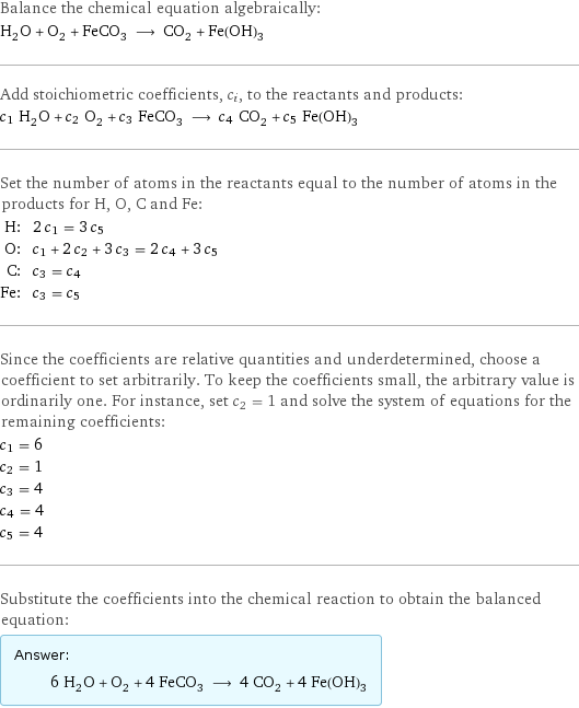 Balance the chemical equation algebraically: H_2O + O_2 + FeCO_3 ⟶ CO_2 + Fe(OH)_3 Add stoichiometric coefficients, c_i, to the reactants and products: c_1 H_2O + c_2 O_2 + c_3 FeCO_3 ⟶ c_4 CO_2 + c_5 Fe(OH)_3 Set the number of atoms in the reactants equal to the number of atoms in the products for H, O, C and Fe: H: | 2 c_1 = 3 c_5 O: | c_1 + 2 c_2 + 3 c_3 = 2 c_4 + 3 c_5 C: | c_3 = c_4 Fe: | c_3 = c_5 Since the coefficients are relative quantities and underdetermined, choose a coefficient to set arbitrarily. To keep the coefficients small, the arbitrary value is ordinarily one. For instance, set c_2 = 1 and solve the system of equations for the remaining coefficients: c_1 = 6 c_2 = 1 c_3 = 4 c_4 = 4 c_5 = 4 Substitute the coefficients into the chemical reaction to obtain the balanced equation: Answer: |   | 6 H_2O + O_2 + 4 FeCO_3 ⟶ 4 CO_2 + 4 Fe(OH)_3