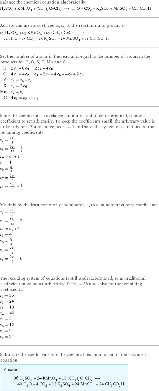 Balance the chemical equation algebraically: H_2SO_4 + KMnO_4 + (CH_3)_2C=CH_2 ⟶ H_2O + CO_2 + K_2SO_4 + MnSO_4 + CH_3CO_2H Add stoichiometric coefficients, c_i, to the reactants and products: c_1 H_2SO_4 + c_2 KMnO_4 + c_3 (CH_3)_2C=CH_2 ⟶ c_4 H_2O + c_5 CO_2 + c_6 K_2SO_4 + c_7 MnSO_4 + c_8 CH_3CO_2H Set the number of atoms in the reactants equal to the number of atoms in the products for H, O, S, K, Mn and C: H: | 2 c_1 + 8 c_3 = 2 c_4 + 4 c_8 O: | 4 c_1 + 4 c_2 = c_4 + 2 c_5 + 4 c_6 + 4 c_7 + 2 c_8 S: | c_1 = c_6 + c_7 K: | c_2 = 2 c_6 Mn: | c_2 = c_7 C: | 4 c_3 = c_5 + 2 c_8 Since the coefficients are relative quantities and underdetermined, choose a coefficient to set arbitrarily. To keep the coefficients small, the arbitrary value is ordinarily one. For instance, set c_5 = 1 and solve the system of equations for the remaining coefficients: c_2 = (2 c_1)/3 c_3 = (5 c_1)/12 - 1/2 c_4 = c_1 + 1 c_5 = 1 c_6 = c_1/3 c_7 = (2 c_1)/3 c_8 = (5 c_1)/6 - 3/2 Multiply by the least common denominator, 4, to eliminate fractional coefficients: c_2 = (2 c_1)/3 c_3 = (5 c_1)/12 - 2 c_4 = c_1 + 4 c_5 = 4 c_6 = c_1/3 c_7 = (2 c_1)/3 c_8 = (5 c_1)/6 - 6 The resulting system of equations is still underdetermined, so an additional coefficient must be set arbitrarily. Set c_1 = 36 and solve for the remaining coefficients: c_1 = 36 c_2 = 24 c_3 = 13 c_4 = 40 c_5 = 4 c_6 = 12 c_7 = 24 c_8 = 24 Substitute the coefficients into the chemical reaction to obtain the balanced equation: Answer: |   | 36 H_2SO_4 + 24 KMnO_4 + 13 (CH_3)_2C=CH_2 ⟶ 40 H_2O + 4 CO_2 + 12 K_2SO_4 + 24 MnSO_4 + 24 CH_3CO_2H