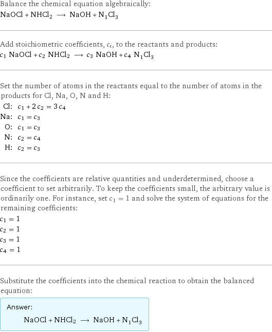 Balance the chemical equation algebraically: NaOCl + NHCl2 ⟶ NaOH + N_1Cl_3 Add stoichiometric coefficients, c_i, to the reactants and products: c_1 NaOCl + c_2 NHCl2 ⟶ c_3 NaOH + c_4 N_1Cl_3 Set the number of atoms in the reactants equal to the number of atoms in the products for Cl, Na, O, N and H: Cl: | c_1 + 2 c_2 = 3 c_4 Na: | c_1 = c_3 O: | c_1 = c_3 N: | c_2 = c_4 H: | c_2 = c_3 Since the coefficients are relative quantities and underdetermined, choose a coefficient to set arbitrarily. To keep the coefficients small, the arbitrary value is ordinarily one. For instance, set c_1 = 1 and solve the system of equations for the remaining coefficients: c_1 = 1 c_2 = 1 c_3 = 1 c_4 = 1 Substitute the coefficients into the chemical reaction to obtain the balanced equation: Answer: |   | NaOCl + NHCl2 ⟶ NaOH + N_1Cl_3